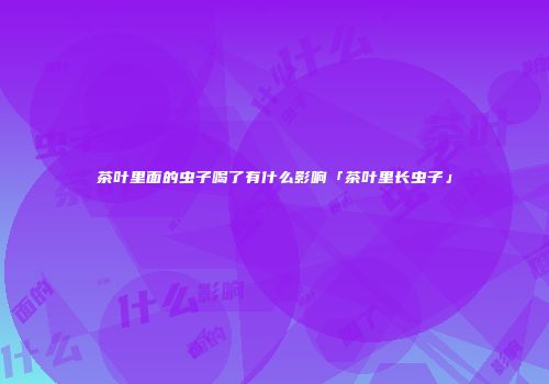 茶叶里面的虫子喝了有什么影响「茶叶里长虫子」