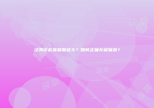 泾渭茯茶保质期多久？如何正确存储保鲜？