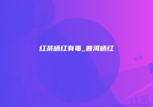 红茶晒红有毒_普洱晒红