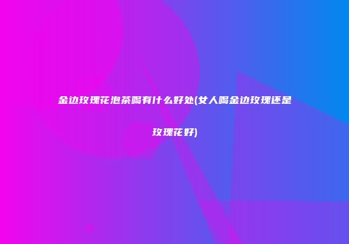 金边玫瑰花泡茶喝有什么好处(女人喝金边玫瑰还是玫瑰花好)