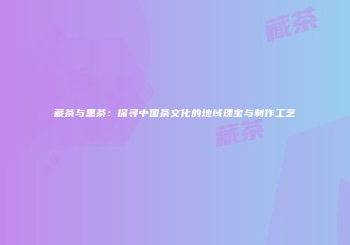 藏茶与黑茶：探寻中国茶文化的地域瑰宝与制作工艺