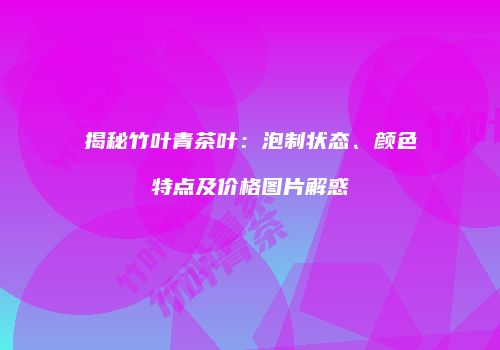 揭秘竹叶青茶叶：泡制状态、颜色特点及价格图片解惑