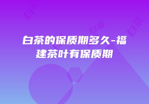 白茶的保质期多久-福建茶叶有保质期