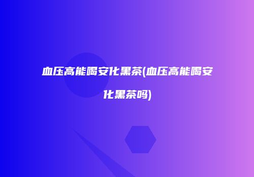 血压高能喝安化黑茶(血压高能喝安化黑茶吗)