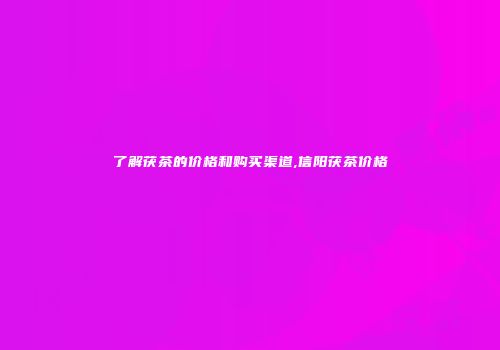 了解茯茶的价格和购买渠道,信阳茯茶价格