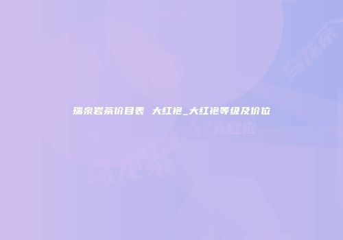 瑞泉岩茶价目表 大红袍_大红袍等级及价位