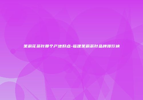 茉莉花茶叶那个产地好点-福建茉莉茶叶品牌排行榜