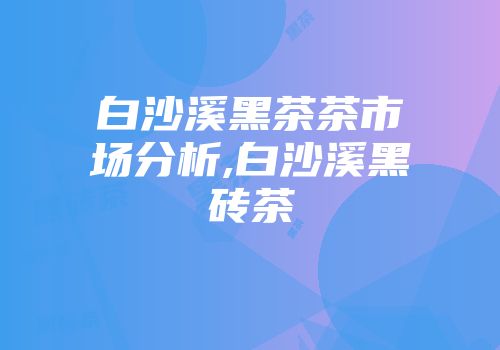 白沙溪黑茶茶市场分析,白沙溪黑砖茶