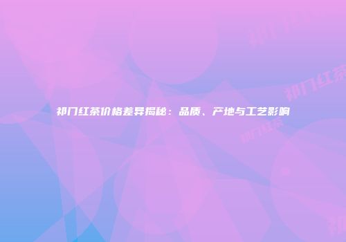 祁门红茶价格差异揭秘：品质、产地与工艺影响