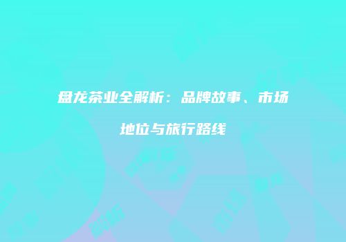 盘龙茶业全解析：品牌故事、市场地位与旅行路线