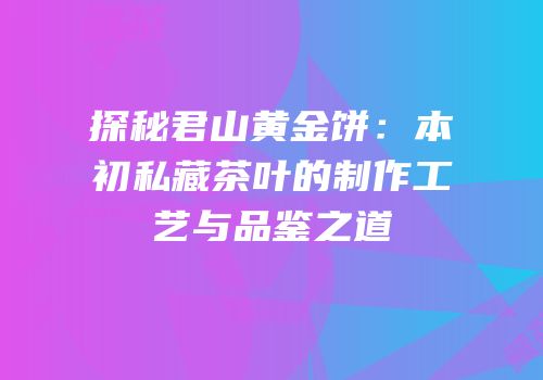 探秘君山黄金饼：本初私藏茶叶的制作工艺与品鉴之道