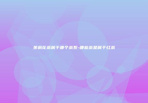 茉莉花茶属于哪个茶系-哪些茶是属于红茶