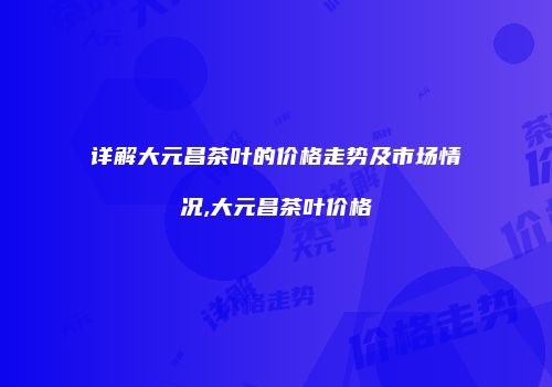 详解大元昌茶叶的价格走势及市场情况,大元昌茶叶价格