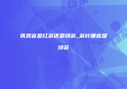 铁观音是红茶还是绿茶_茶叶哪些是绿茶