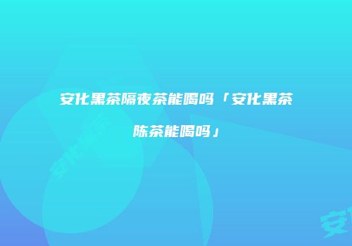 安化黑茶隔夜茶能喝吗「安化黑茶陈茶能喝吗」
