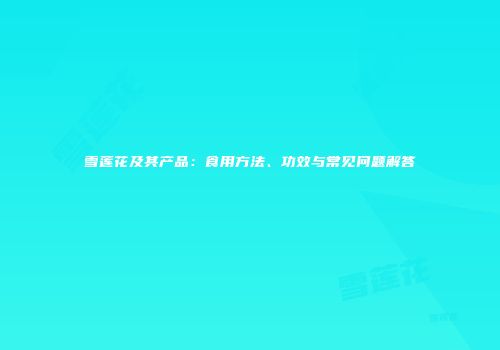 雪莲花及其产品：食用方法、功效与常见问题解答