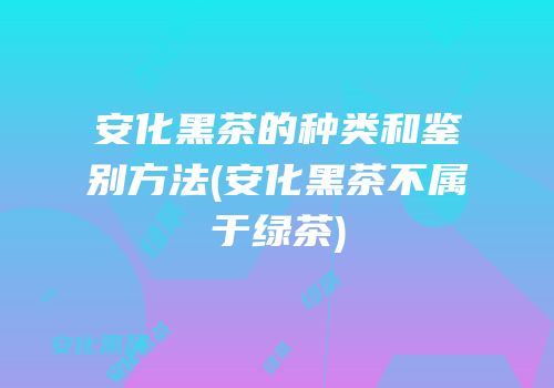 安化黑茶的种类和鉴别方法(安化黑茶不属于绿茶)