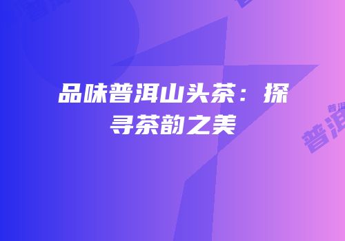 品味普洱山头茶：探寻茶韵之美