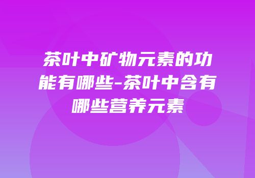 茶叶中矿物元素的功能有哪些-茶叶中含有哪些营养元素