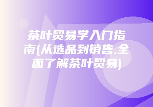 茶叶贸易学入门指南(从选品到销售,全面了解茶叶贸易)