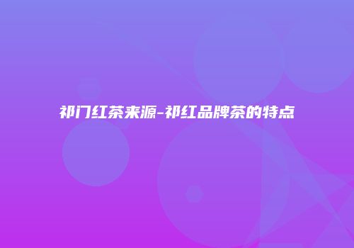 祁门红茶来源-祁红品牌茶的特点
