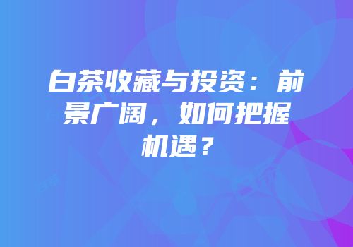 白茶收藏与投资：前景广阔，如何把握机遇？