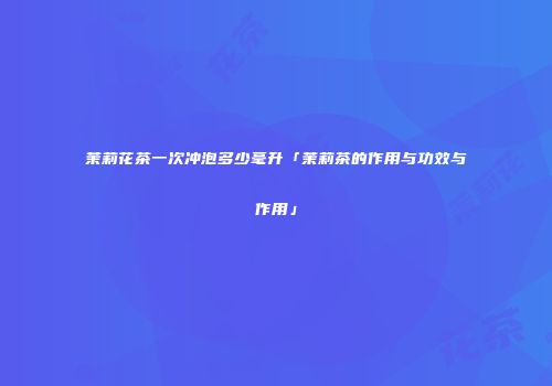 茉莉花茶一次冲泡多少毫升「茉莉茶的作用与功效与作用」
