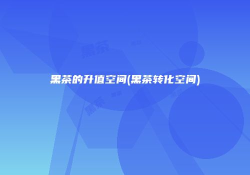 黑茶的升值空间(黑茶转化空间)