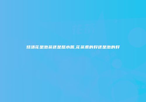 烧汤花是泡茶还是熬水喝,花茶煮的好还是泡的好