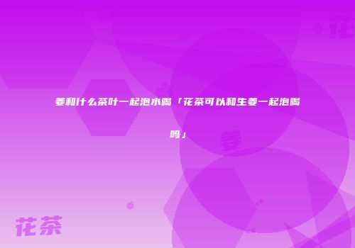 姜和什么茶叶一起泡水喝「花茶可以和生姜一起泡喝吗」