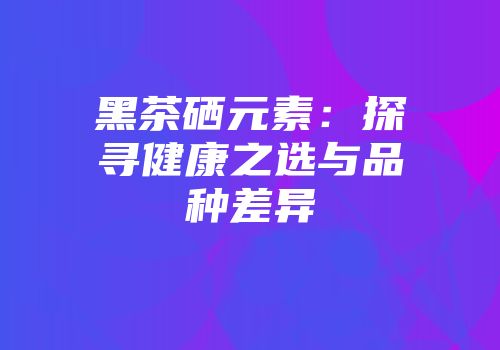黑茶硒元素：探寻健康之选与品种差异