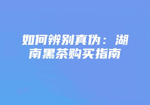 如何辨别真伪：湖南黑茶购买指南