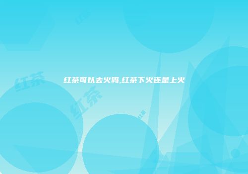 红茶可以去火吗,红茶下火还是上火