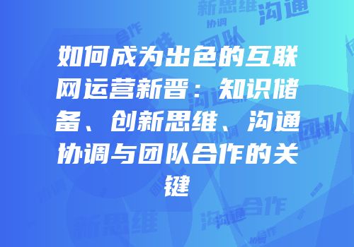 如何成为出色的互联网运营新晋：知识储备、创新思维、沟通协调与团队合作的关键