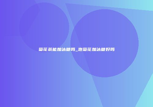 菊花茶能加冰糖吗_泡菊花加冰糖好吗
