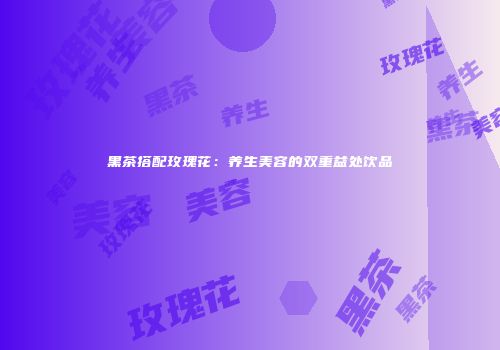 黑茶搭配玫瑰花：养生美容的双重益处饮品