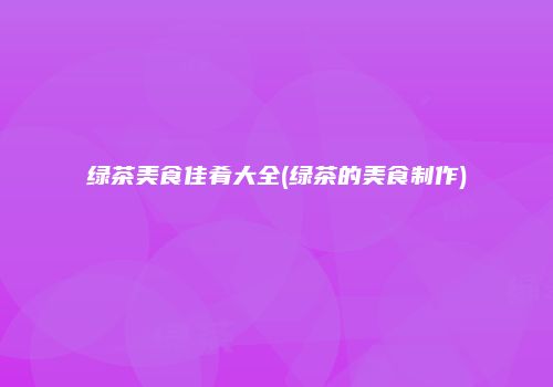 绿茶美食佳肴大全(绿茶的美食制作)