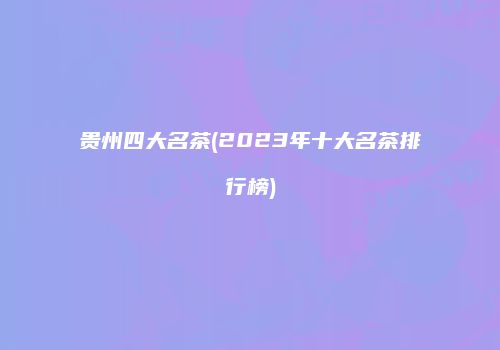 贵州四大名茶(2023年十大名茶排行榜)