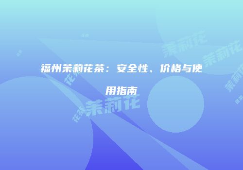 福州茉莉花茶：安全性、价格与使用指南