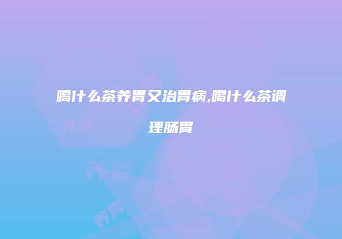 喝什么茶养胃又治胃病,喝什么茶调理肠胃