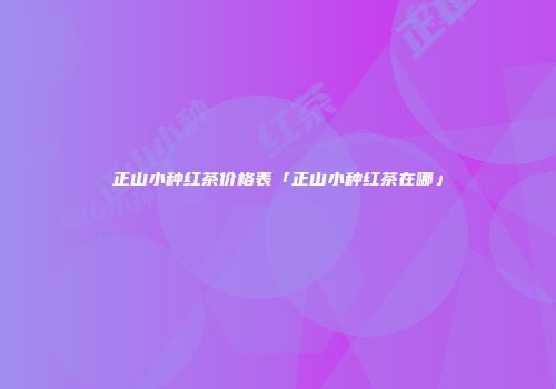 正山小种红茶价格表「正山小种红茶在哪」