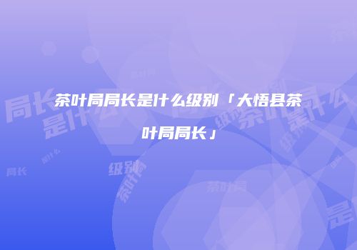 茶叶局局长是什么级别「大悟县茶叶局局长」