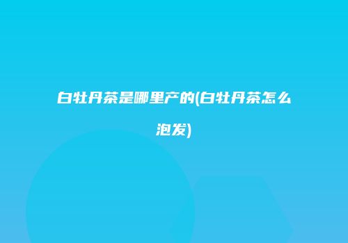 白牡丹茶是哪里产的(白牡丹茶怎么泡发)