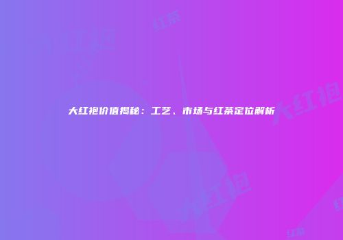 大红袍价值揭秘：工艺、市场与红茶定位解析
