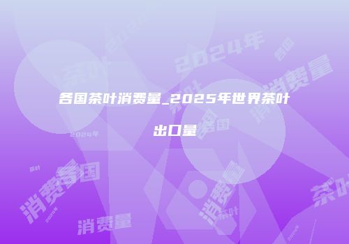 各国茶叶消费量_2025年世界茶叶出口量