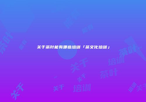 关于茶叶能有哪些培训「茶文化培训」