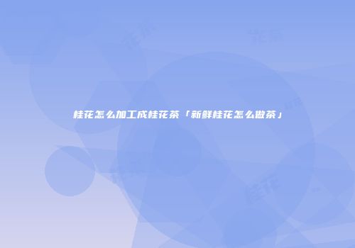 桂花怎么加工成桂花茶「新鲜桂花怎么做茶」