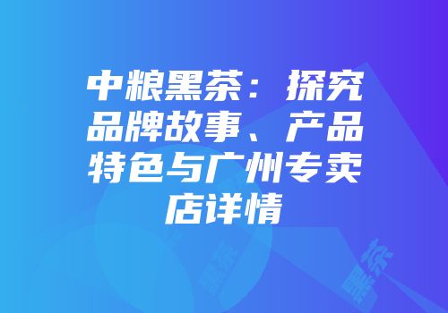 中粮黑茶：探究品牌故事、产品特色与广州专卖店详情