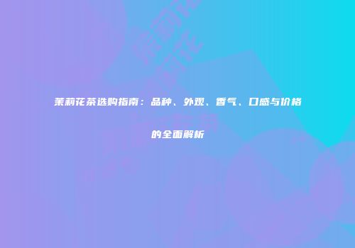 茉莉花茶选购指南：品种、外观、香气、口感与价格的全面解析