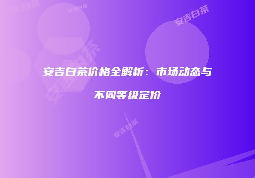 安吉白茶价格全解析：市场动态与不同等级定价